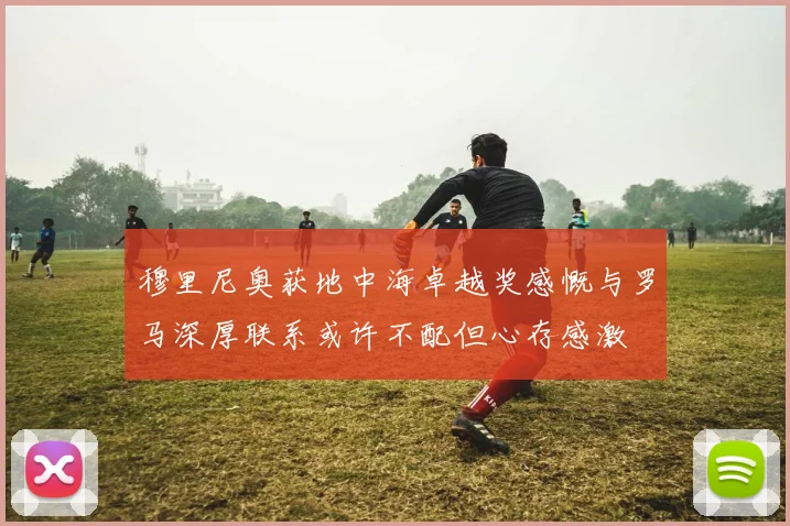 穆里尼奥获地中海卓越奖感慨与罗马深厚联系或许不配但心存感激