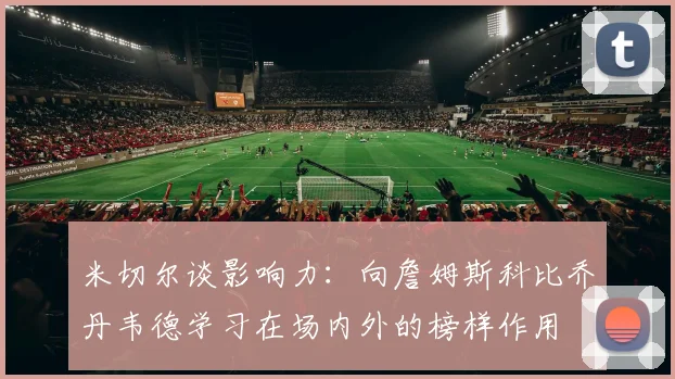 米切尔谈影响力：向詹姆斯科比乔丹韦德学习在场内外的榜样作用