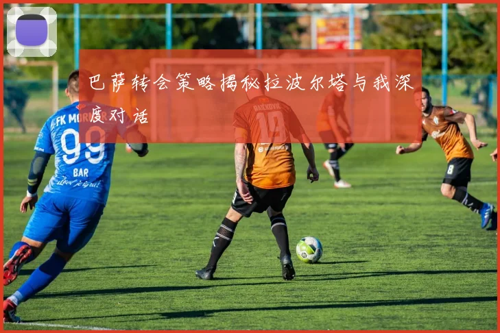 巴萨转会策略揭秘拉波尔塔与我深度对话