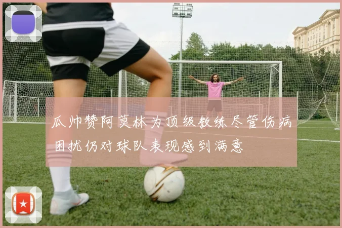 瓜帅赞阿莫林为顶级教练尽管伤病困扰仍对球队表现感到满意
