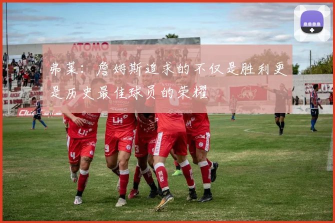 弗莱：詹姆斯追求的不仅是胜利更是历史最佳球员的荣耀