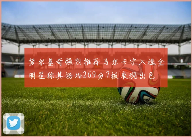 努尔基奇强烈推荐马尔卡宁入选全明星称其场均269分7板表现出色