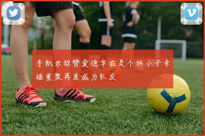 李凯尔称赞爱德华兹是个坏小子幸福重聚再度成为队友