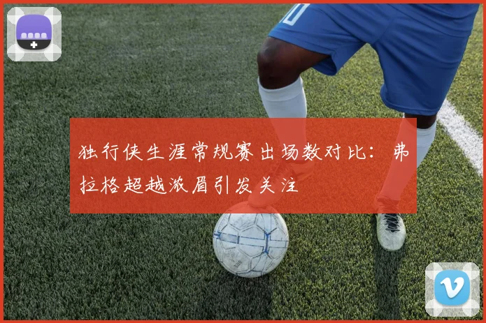 独行侠生涯常规赛出场数对比：弗拉格超越浓眉引发关注