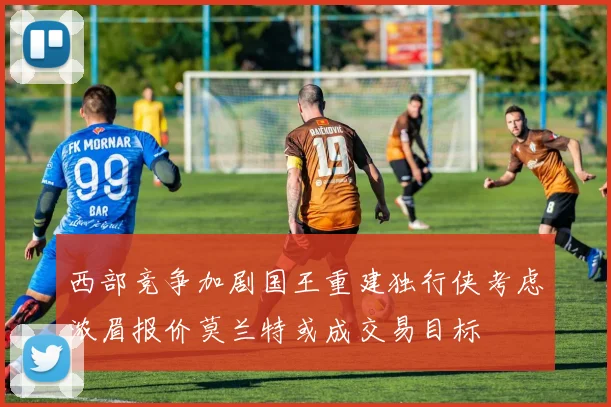 西部竞争加剧国王重建独行侠考虑浓眉报价莫兰特或成交易目标