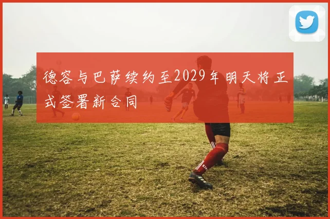 德容与巴萨续约至2029年明天将正式签署新合同