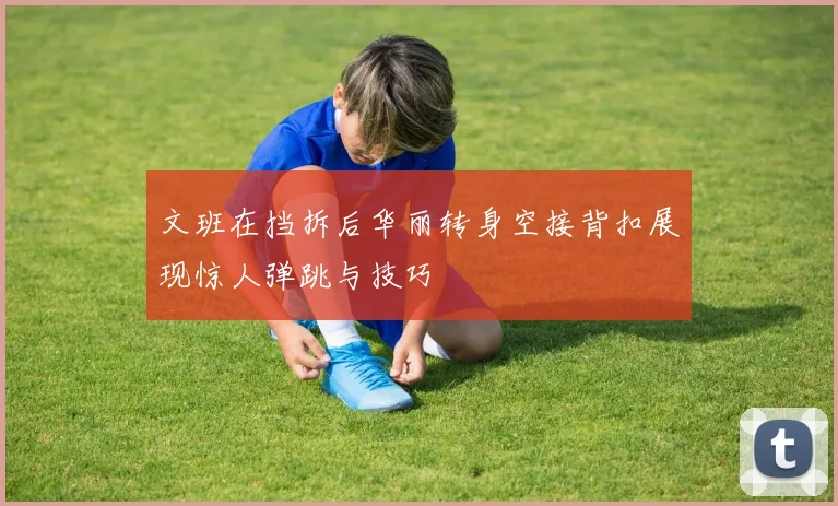 文班在挡拆后华丽转身空接背扣展现惊人弹跳与技巧