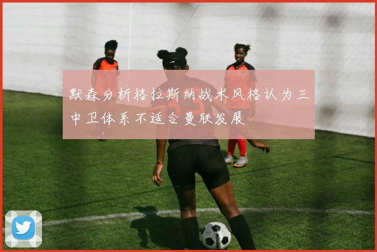 默森分析格拉斯纳战术风格认为三中卫体系不适合曼联发展