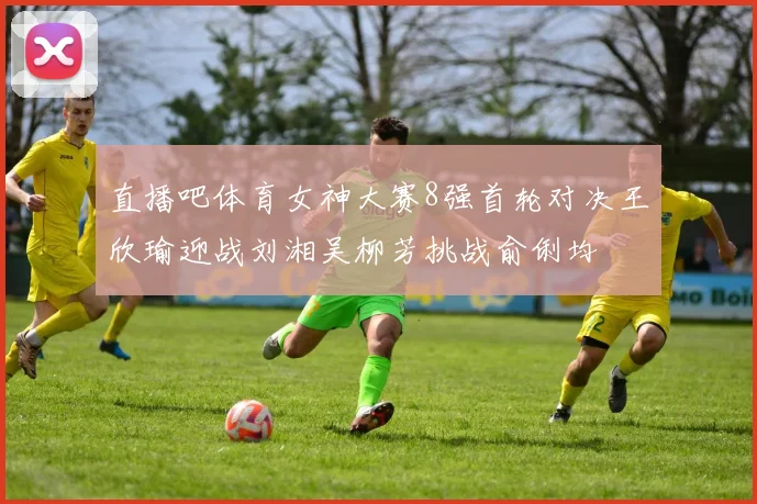 直播吧体育女神大赛8强首轮对决王欣瑜迎战刘湘吴柳芳挑战俞俐均