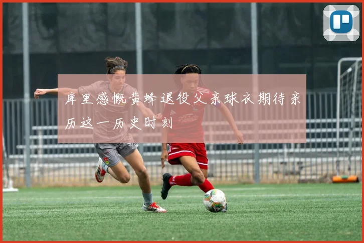 库里感慨黄蜂退役父亲球衣期待亲历这一历史时刻