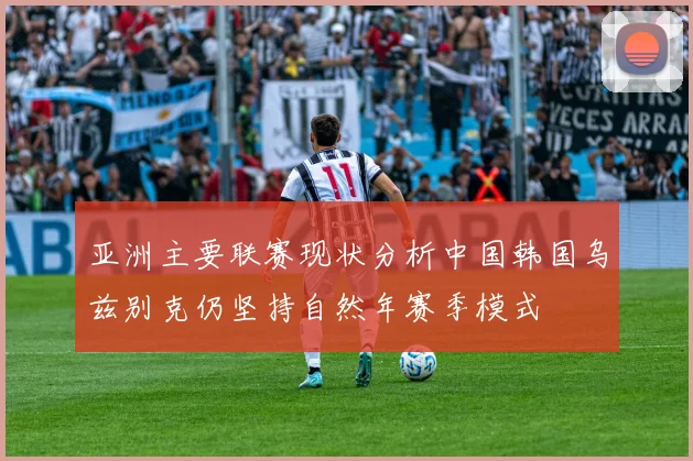 亚洲主要联赛现状分析中国韩国乌兹别克仍坚持自然年赛季模式