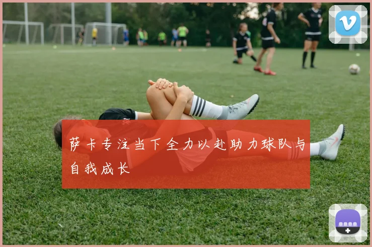 萨卡专注当下全力以赴助力球队与自我成长