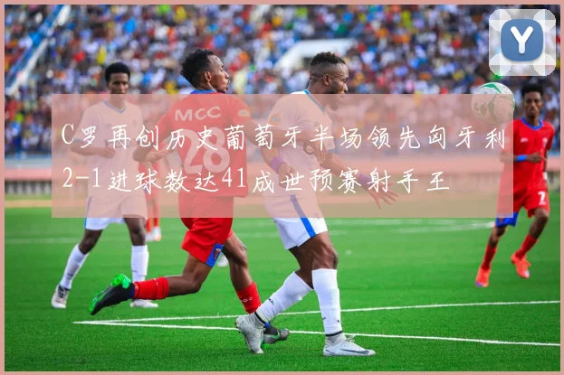 C罗再创历史葡萄牙半场领先匈牙利2-1进球数达41成世预赛射手王