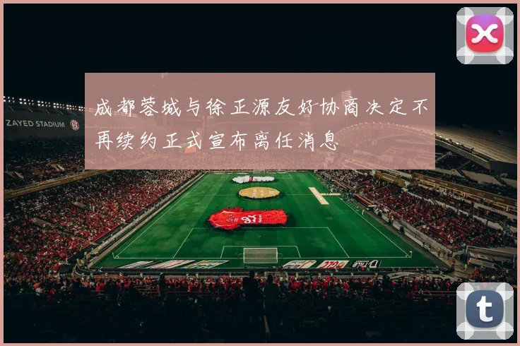 成都蓉城与徐正源友好协商决定不再续约正式宣布离任消息