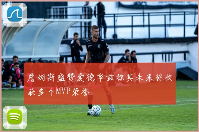 詹姆斯盛赞爱德华兹称其未来将收获多个MVP荣誉