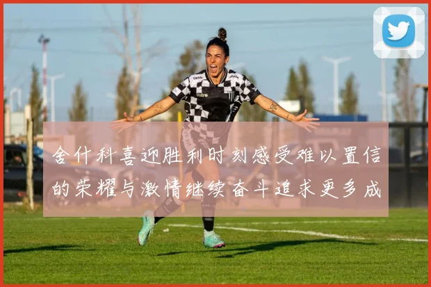 舍什科喜迎胜利时刻感受难以置信的荣耀与激情继续奋斗追求更多成就