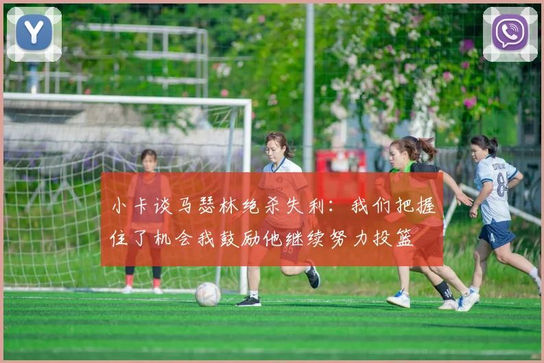 小卡谈马瑟林绝杀失利：我们把握住了机会我鼓励他继续努力投篮