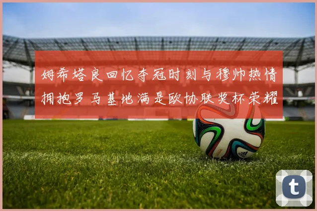 姆希塔良回忆夺冠时刻与穆帅热情拥抱罗马基地满是欧协联奖杯荣耀