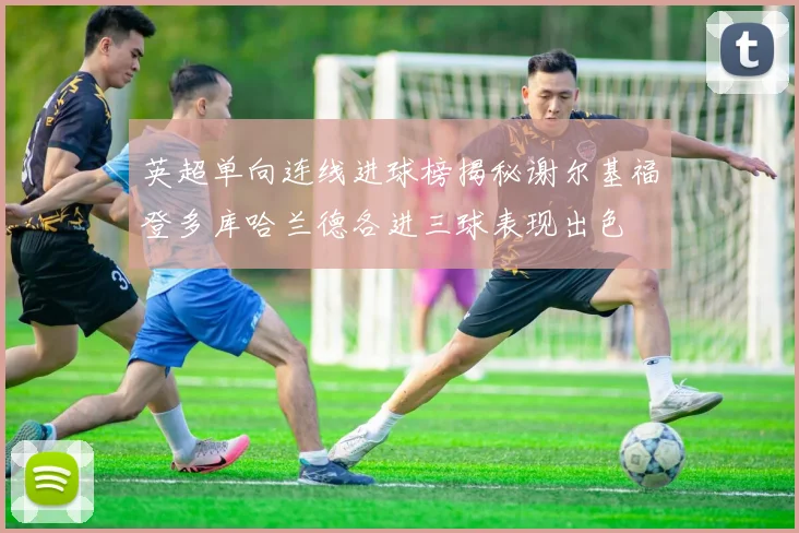 英超单向连线进球榜揭秘谢尔基福登多库哈兰德各进三球表现出色