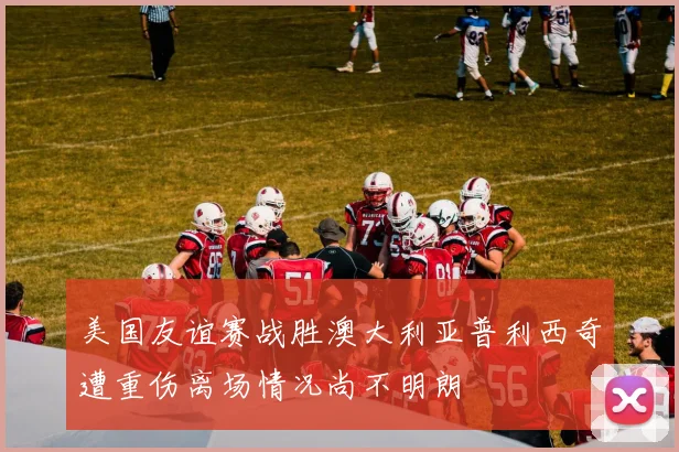 美国友谊赛战胜澳大利亚普利西奇遭重伤离场情况尚不明朗