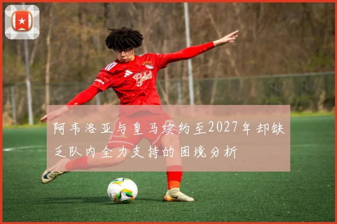阿韦洛亚与皇马续约至2027年却缺乏队内全力支持的困境分析