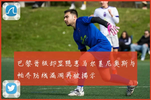 巴黎晋级却显隐患马尔基尼奥斯与帕乔防线漏洞再被揭示