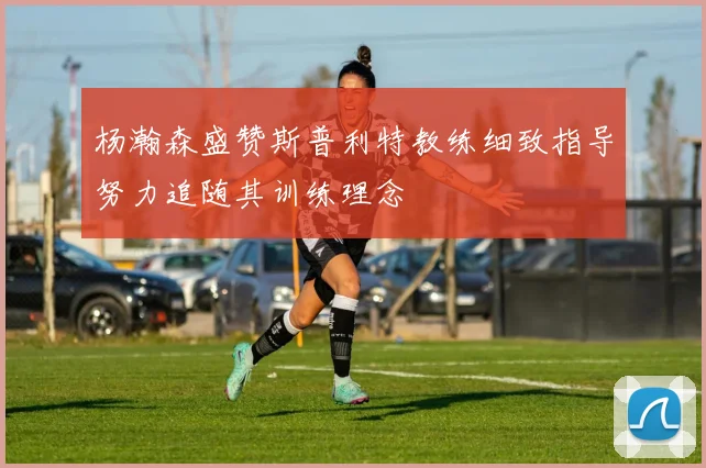 杨瀚森盛赞斯普利特教练细致指导努力追随其训练理念