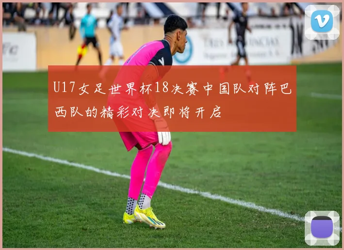U17女足世界杯18决赛中国队对阵巴西队的精彩对决即将开启
