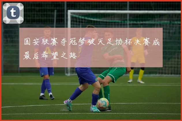 国安联赛夺冠梦破灭足协杯决赛成最后希望之路