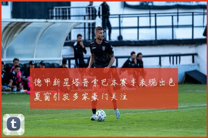 德甲新星塔普索巴本赛季表现出色夏窗引发多家豪门关注
