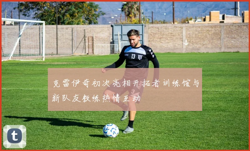克雷伊奇初次亮相开拓者训练馆与新队友教练热情互动