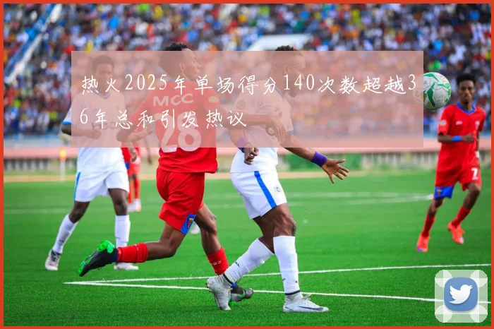 热火2025年单场得分140次数超越36年总和引发热议
