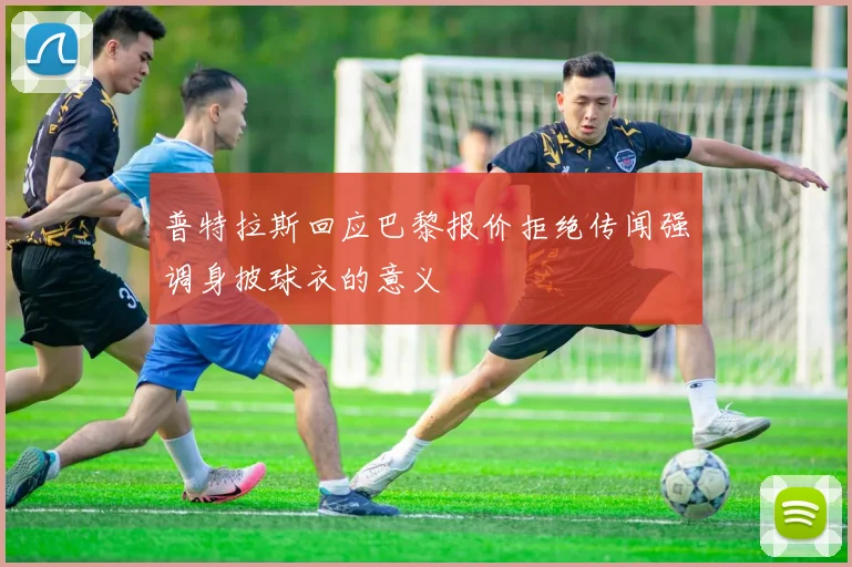 普特拉斯回应巴黎报价拒绝传闻强调身披球衣的意义