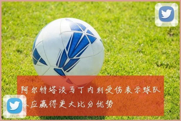 阿尔特塔谈马丁内利受伤表示球队本应赢得更大比分优势