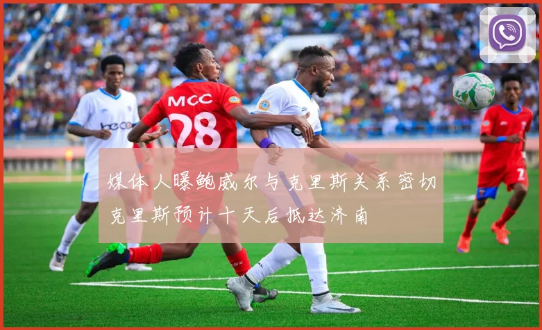 媒体人曝鲍威尔与克里斯关系密切克里斯预计十天后抵达济南