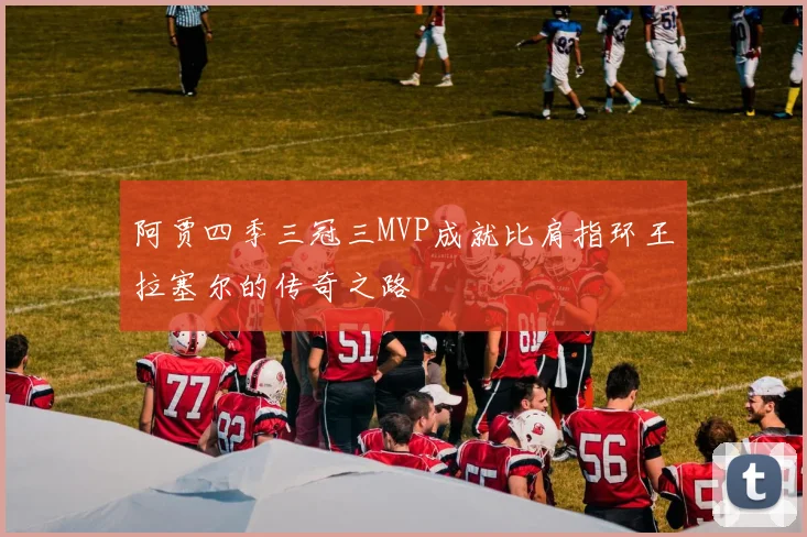 阿贾四季三冠三MVP成就比肩指环王拉塞尔的传奇之路