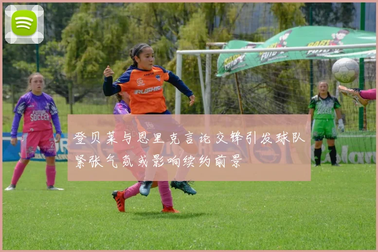 登贝莱与恩里克言论交锋引发球队紧张气氛或影响续约前景