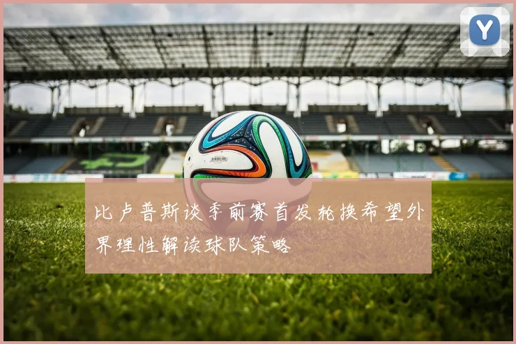 比卢普斯谈季前赛首发轮换希望外界理性解读球队策略