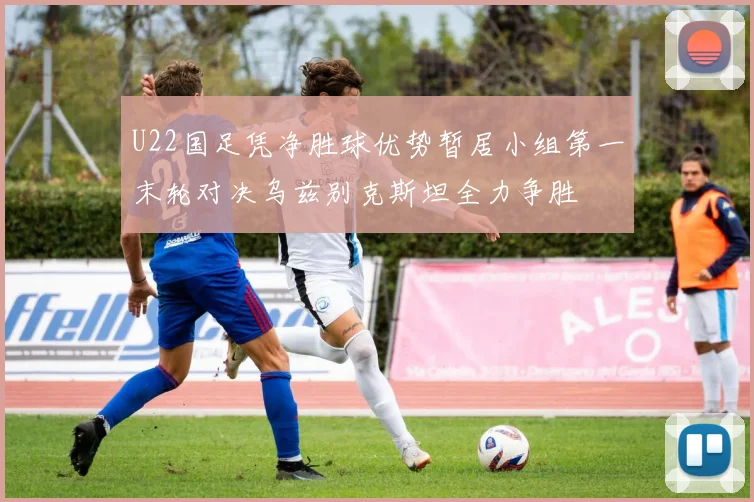 U22国足凭净胜球优势暂居小组第一末轮对决乌兹别克斯坦全力争胜