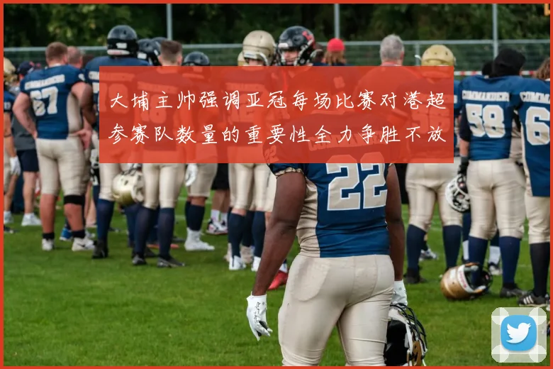 大埔主帅强调亚冠每场比赛对港超参赛队数量的重要性全力争胜不放松
