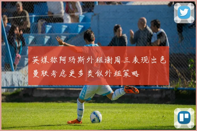 英媒称阿玛斯外租谢周三表现出色曼联考虑更多类似外租策略