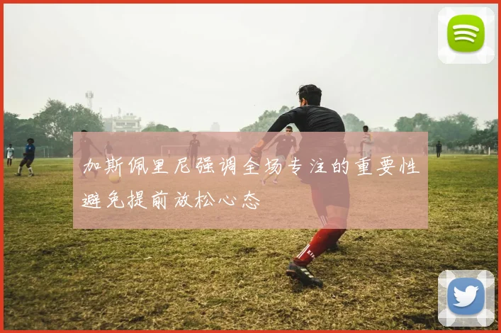 加斯佩里尼强调全场专注的重要性避免提前放松心态