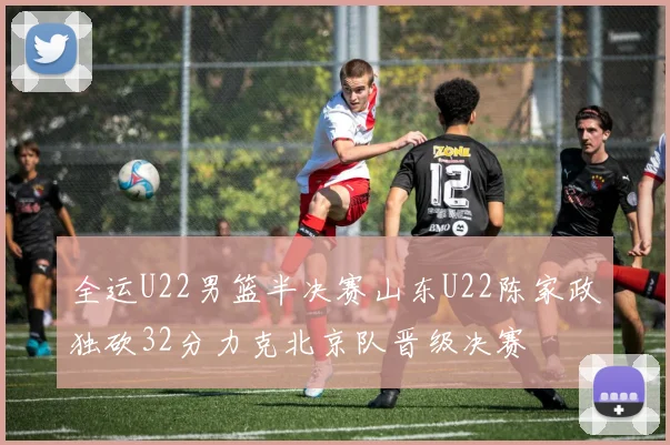 全运U22男篮半决赛山东U22陈家政独砍32分力克北京队晋级决赛