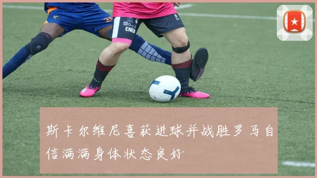 斯卡尔维尼喜获进球并战胜罗马自信满满身体状态良好