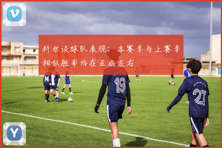 科尔谈球队表现：本赛季与上赛季相似胜率均在五成左右