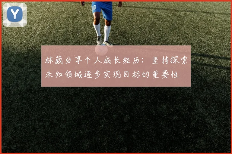 林葳分享个人成长经历：坚持探索未知领域逐步实现目标的重要性