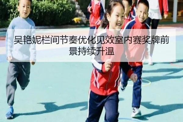 吴艳妮栏间节奏优化见效室内赛奖牌前景持续升温